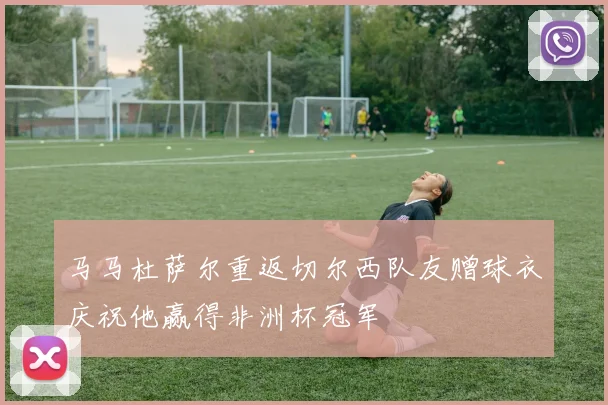马马杜萨尔重返切尔西队友赠球衣庆祝他赢得非洲杯冠军