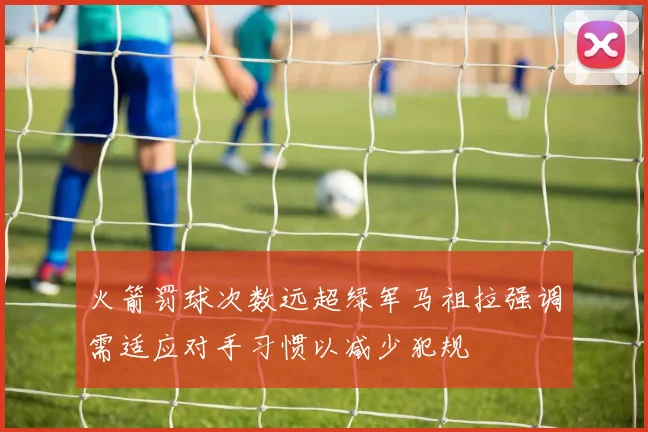 火箭罚球次数远超绿军马祖拉强调需适应对手习惯以减少犯规