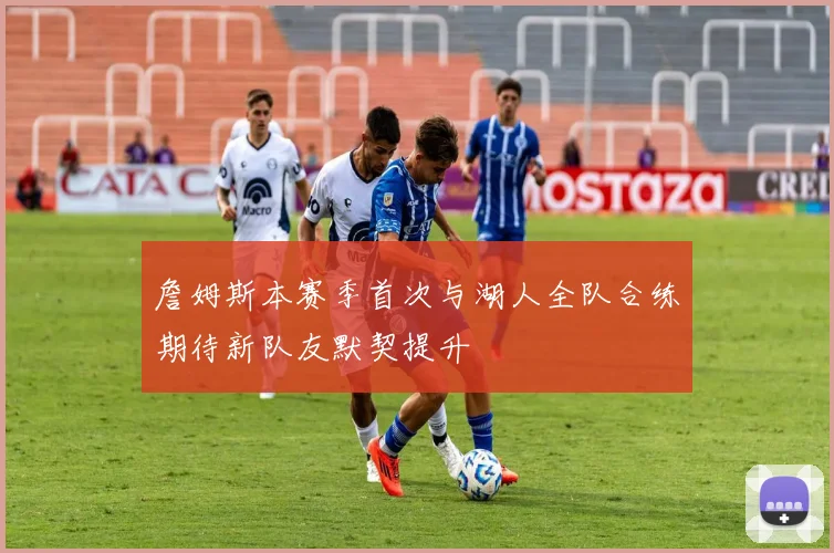 詹姆斯本赛季首次与湖人全队合练期待新队友默契提升