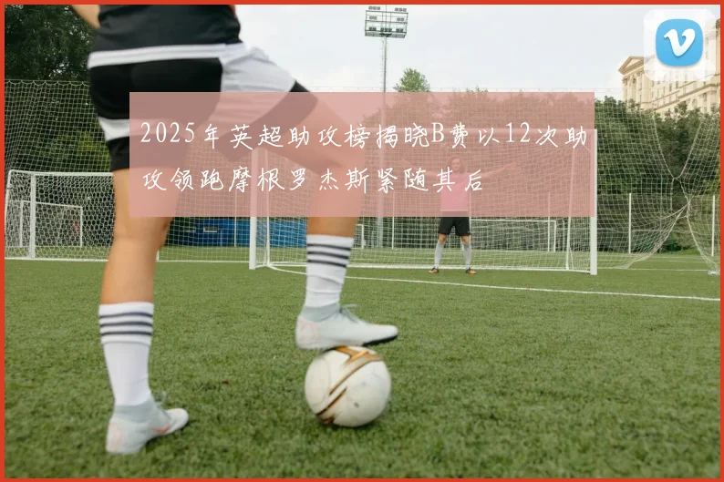 2025年英超助攻榜揭晓B费以12次助攻领跑摩根罗杰斯紧随其后