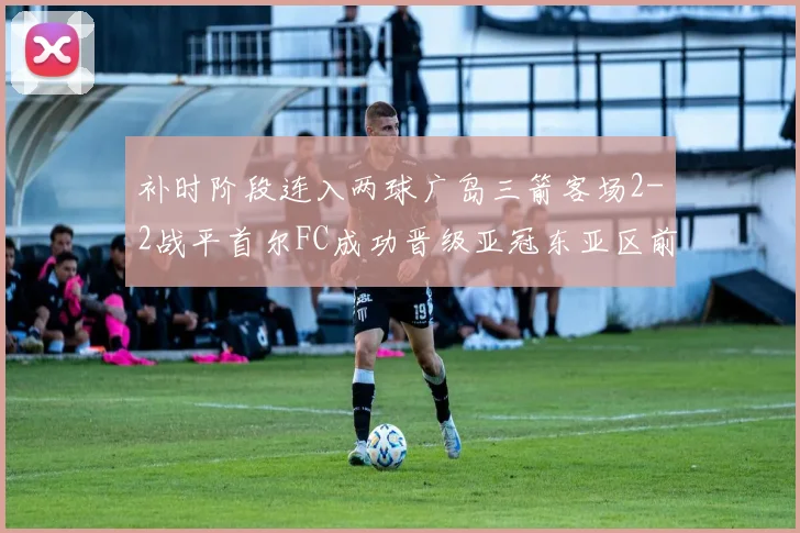 补时阶段连入两球广岛三箭客场2-2战平首尔FC成功晋级亚冠东亚区前四