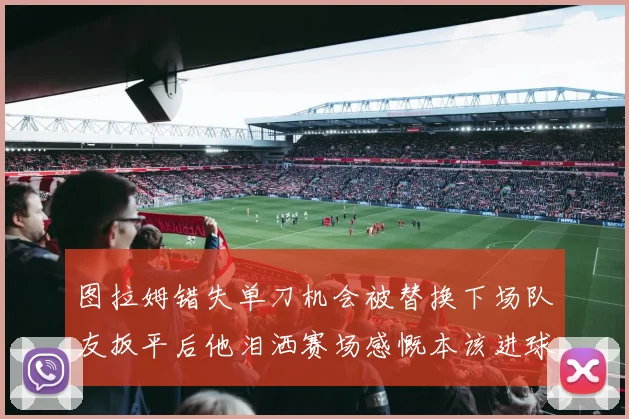 图拉姆错失单刀机会被替换下场队友扳平后他泪洒赛场感慨本该进球