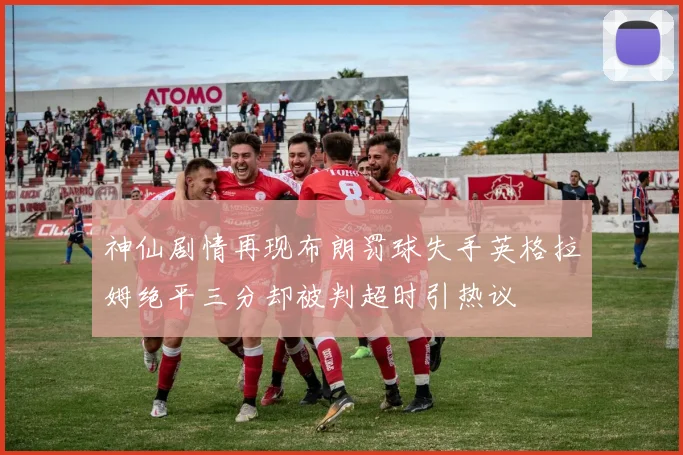 神仙剧情再现布朗罚球失手英格拉姆绝平三分却被判超时引热议