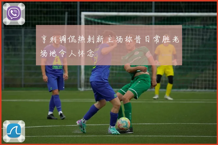 亨利调侃热刺新主场称昔日常胜老场地令人怀念