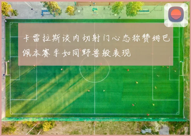卡雷拉斯谈内切射门心态称赞姆巴佩本赛季如同野兽般表现