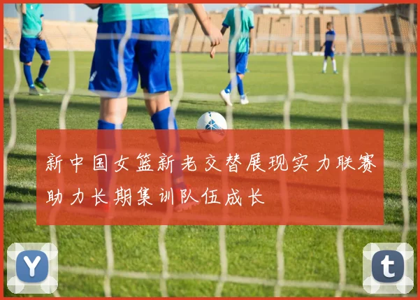 新中国女篮新老交替展现实力联赛助力长期集训队伍成长