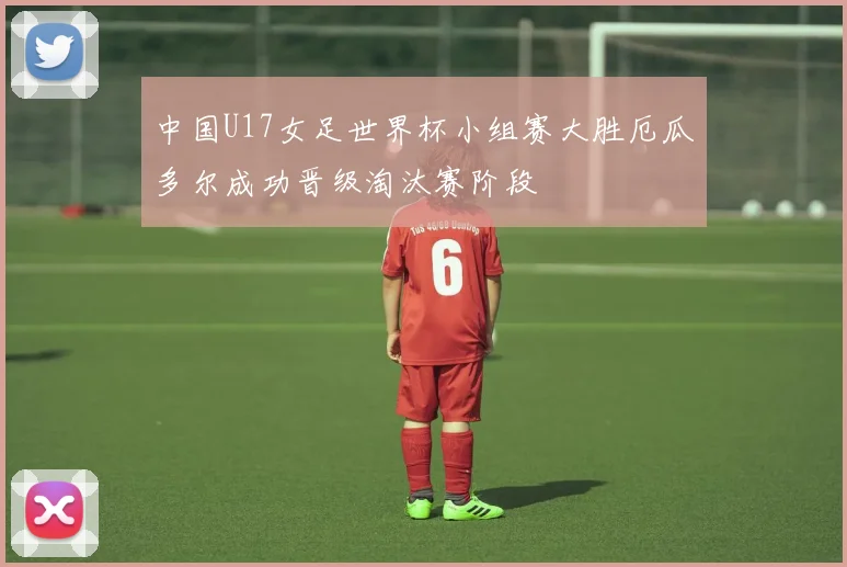 中国U17女足世界杯小组赛大胜厄瓜多尔成功晋级淘汰赛阶段