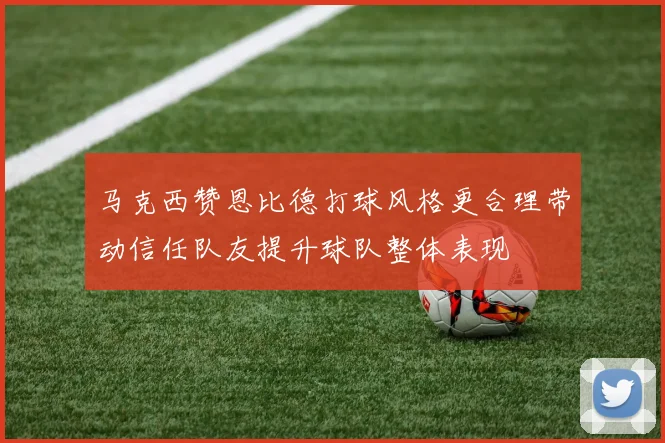 马克西赞恩比德打球风格更合理带动信任队友提升球队整体表现