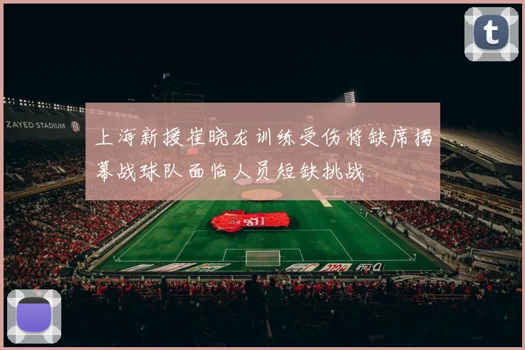 上海新援崔晓龙训练受伤将缺席揭幕战球队面临人员短缺挑战
