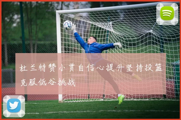 杜兰特赞小贾自信心提升坚持投篮克服低谷挑战