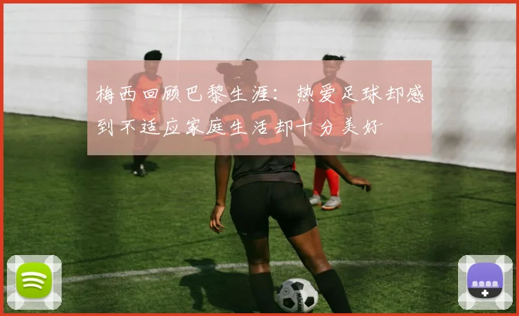 梅西回顾巴黎生涯：热爱足球却感到不适应家庭生活却十分美好