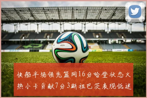 快船半场领先篮网16分哈登状态火热小卡贡献7分3断祖巴茨表现低迷