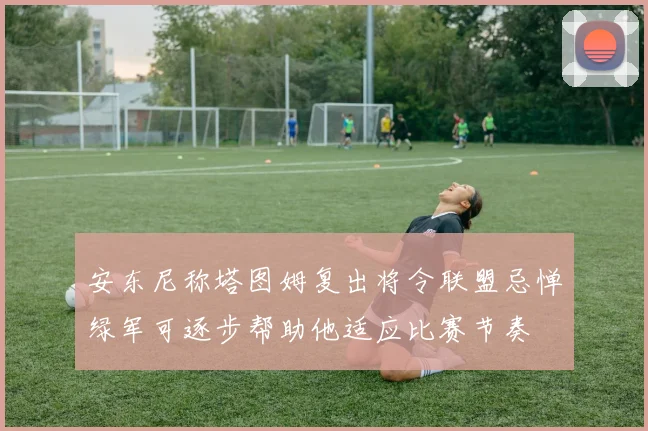 安东尼称塔图姆复出将令联盟忌惮绿军可逐步帮助他适应比赛节奏