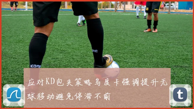 应对KD包夹策略乌度卡强调提升无球移动避免停滞不前