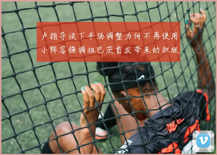 卢指导谈下半场调整为何不再使用小阵容强调祖巴茨首发带来的积极效果