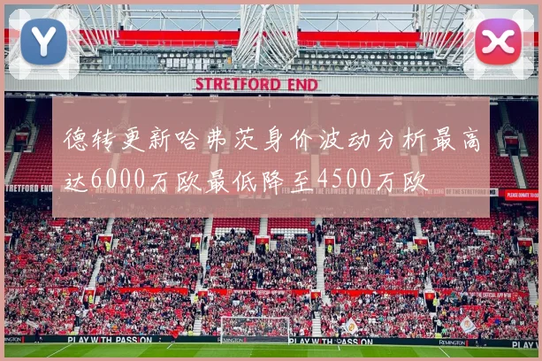 德转更新哈弗茨身价波动分析最高达6000万欧最低降至4500万欧