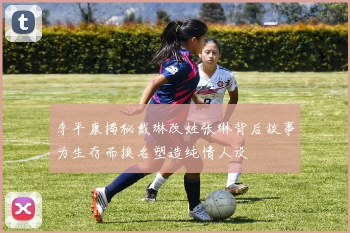 李平康揭秘戴琳改姓张琳背后故事为生存而换名塑造纯情人设